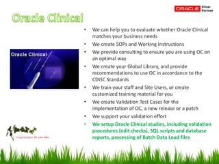 • We can help you to evaluate whether Oracle Clinical
matches your business needs
• We create SOPs and Working Instructions
• We provide consulting to ensure you are using OC on
an optimal way
• We create your Global Library, and provide
recommendations to use OC in accordance to the
CDISC Standards
• We train your staff and Site Users, or create
customized training material for you
• We create Validation Test Cases for the
implementation of OC, a new release or a patch
• We support your validation effort
• We setup Oracle Clinical studies, including validation
procedures (edit checks), SQL scripts and database
reports, processing of Batch Data Load files
 