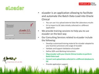 • eLoader is an application allowing to facilitate
and automate the Batch Data Load into Oracle
Clinical
– You can use it to upload external data like Laboratory results
– Or to import to OC data initially collected in a different
application
• We provide training sessions to help you to use
eLoader on the best way
• Our Consulting Services related to eLoader include
the following:
– Develop customized training material for eLoader adapted to
your business processes and usage of eLoader
– Validate and Support Validation of eLoader
– Define SOPs and Working Instructions
– Map eLoader with your Oracle Clinical studies to perform
Batch Data Load
– Convert and upload data collected in a different database to
OC
– Provide application support
 