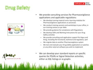 • We provide consulting services for Pharmacovigilance
applications and applicable regulations:
– We develop training material and e-learning modules for
Pharmacovigilance applications or processes
– We conduct training sessions and workshops in your office, in
our training centres or per Web
– We provide guidance for compliance with Regulations
– We develop SOPs and Working Instructions for your Drug
Safety activities
– We provide consulting and application support for Argus and
Arisg, including the functional, technical and regulatory part
– We migrate data to another Pharmacovigilance system
– We test and evaluate your Drug Safety applications or patches
or any other external software you wish to implement
• We can develop your standard reports or specific
queries for PSURs or Signal Detection activities,
either as SQL listings or as graphs
 