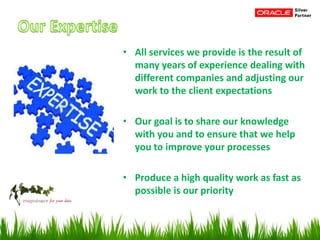 • All services we provide is the result of
many years of experience dealing with
different companies and adjusting our
work to the client expectations
• Our goal is to share our knowledge
with you and to ensure that we help
you to improve your processes
• Produce a high quality work as fast as
possible is our priority
 