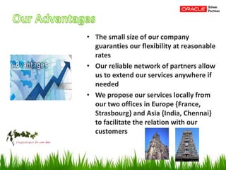 • The small size of our company
guaranties our flexibility at reasonable
rates
• Our reliable network of partners allow
us to extend our services anywhere if
needed
• We propose our services locally from
our two offices in Europe {France,
Strasbourg} and Asia {India, Chennai}
to facilitate the relation with our
customers
 