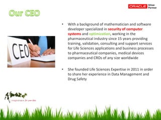 • With a background of mathematician and software
developer specialized in security of computer
systems and optimization, working in the
pharmaceutical industry since 15 years providing
training, validation, consulting and support services
for Life Sciences applications and business processes
to pharmaceutical companies, medical devices
companies and CROs of any size worldwide
• She founded Life Sciences Expertise in 2011 in order
to share her experience in Data Management and
Drug Safety
 