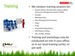 • We conduct training sessions for:
– Oracle Clinical, Remote Data Capture (RDC),
Thesaurus Management System (TMS)
– eLoader
– Medidata Rave
– Data Management Processes
– Argus
– Arisg
– Drug Safety Regulations
– PPD Patient Profiles
– SQL, PL/SQL, MySQL
• Training and workshops may be
conducted on-site in your office,
or in our local training center, or
per web
 