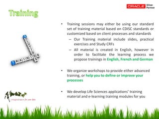 • Training sessions may either be using our standard
set of training material based on CDISC standards or
customized based on client processes and standards
– Our Training material include slides, practical
exercises and Study CRFs
– All material is created in English, however in
order to facilitate the learning process we
propose trainings in English, French and German
• We organize workshops to provide either advanced
training, or help you to define or improve your
processes
• We develop Life Sciences applications’ training
material and e-learning training modules for you
 