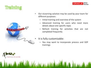 • Our eLearning solution may be used by your team for
different purposes:
– Initial training and overview of the system
– Advanced training for users who need more
details about one specific topic
– Refresh training for activities that are not
completed frequently
• It is fully customizable:
– You may want to incorporate process and SOP
trainings
 
