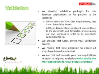 • We develop validation packages for Life
Sciences applications or for patches to be
installed:
– Create Validation Plan, User Requirements, Test
Cases, Traceability Matrix
– All these documents are produced in accordance
to the client SOPs and Templates, or may match
our own standard in order to be potentially
customized for you
• We execute Test Cases during your Validation
process
• We review Test Case execution to ensure all
steps have been documented
• We can test and evaluate your new applications
in order to help you to decide which tool is the
most appropriate for your process or project
 