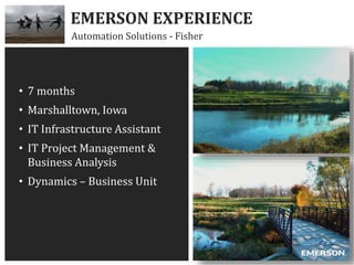 EMERSON EXPERIENCE
Automation Solutions - Fisher
• 7 months
• Marshalltown, Iowa
• IT Infrastructure Assistant
• IT Project Management &
Business Analysis
• Dynamics – Business Unit
 