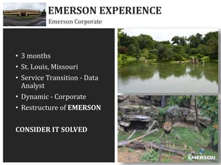 • 3 months
• St. Louis, Missouri
• Service Transition - Data
Analyst
• Dynamic - Corporate
• Restructure of EMERSON
CONSIDER IT SOLVED
EMERSON EXPERIENCE
Emerson Corporate
 