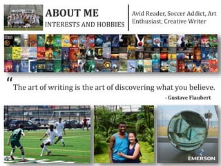ABOUT ME Avid Reader, Soccer Addict, Art
Enthusiast, Creative Writer
“The art of writing is the art of discovering what you believe.
- Gustave Flaubert
INTERESTS AND HOBBIES
 