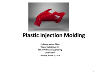Plastic Injection Molding
Professor Jerome Gibbs
Wayne State University
MIT 3600 Process Engineering
Dave Cottrill
Thursday, March 24, 2016
1
 
