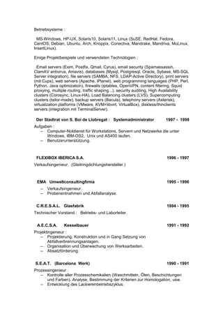 Betriebsysteme : 
MS-Windows, HP-UX, Solaris10, Solaris11, Linux (SuSE, RedHat, Fedora, 
CentOS, Debian, Ubuntu, Arch, Knoppix, Conectiva, Mandrake, Mandriva, MuLinux, 
InsertLinux). 
Einige Projektbeispiele und verwendeten Technologien : 
Email servers (Exim, Postfix, Qmail, Cyrus), email security (Spamassassin, 
ClamAV antivirus, Amavis), databases (Mysql, Postgresql, Oracle, Sybase, MS-SQL 
Server integration), file servers (SAMBA, NFS, LDAP-Active Directory), print servers 
(mit Cups), web servers (Apache, iPlanet), web programming languages (PHP, Perl, 
Python, Java optimization), firewalls (iptables, OpenVPN, content filtering, Squid 
proxying, multiple routing, traffic shaping...), security auditing, High Availability 
clusters (Corosync, Linux-HA), Load Balancing clusters (LVS), Supercomputing 
clusters (tailor-made), backup servers (Bacula), telephony servers (Asterisk), 
virtualization platforms (VMware, KVM+libvirt, VirtualBox), diskless/thinclients 
servers (integration mit TerminalServer). 
Der Stadtrat von S. Boi de Llobregat : Systemadministrator 1997 - 1998 
Aufgaben : 
– Computer-Notdienst für Workstations, Servern und Netzwerke die unter 
Windows, IBM-OS2, Unix und AS400 laufen. 
– Benutzerunterstützung. 
FLEXIBOX IBERICA S.A. 1996 - 1997 
Verkaufsingenieur. (Gleitringdichtungshersteller.) 
EMA Umweltconsultingfirma 1995 - 1996 
– Verkaufsingenieur. 
– Probenentnahmen und Abfallanalyse. 
C.R.E.S.A.L. Glasfabrik 1994 - 1995 
Technischer Vorstand : Betriebs- und Laborleiter. 
A.E.C.S.A. Kesselbauer 1991 - 1992 
Projektingenieur : 
– Projektierung, Konstruktion und in Gang Setzung von 
Abfallverbrennungsanlagen. 
– Organisation und Überwachung von Werksarbeiten. 
– Absatzförderung. 
S.E.A.T. (Barcelona Werk) 1990 - 1991 
Prozessingenieur : 
– Kontrolle aller Prozesschemikalien (Waschmitteln, Ölen, Beschichtungen 
und Farben). Analyse, Bestimmung der Kriterien zur Homologation, usw. 
– Entwicklung des Lackierenbetriebszyklus. 
 