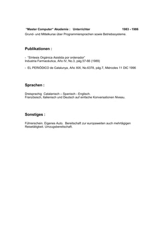 “Master Computer“ Akademie : Unterrichter 1983 - 1986 
Grund- und Mittelkurse über Programmiersprachen sowie Betriebssysteme. 
Publikationen : 
- “Síntesis Orgánica Asistida por ordenador” 
Industria Farmacéutica, Año IV, No.3, pág.57-66 (1989) 
- EL PERIÓDICO de Catalunya, Año XIX, No.6378, pág.7, Miércoles 11 DIC 1996 
Sprachen : 
Dreisprachig Catalanisch – Spanisch - Englisch. 
Französisch, Italienisch und Deutsch auf einfache Konversationen Niveau. 
Sonstiges : 
Führerschein. Eigenes Auto. Bereitschaft zur europaweiten auch mehrtägigen 
Reisetätigkeit. Umzugsbereitschaft. 
