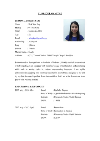 CURRICULAR VITAE
PERSONAL PARTICULARS
Name : Kok Wen Jing
Mobile : 018-9119185
NRIC : 940903-04-5366
Age : 22
Email : wjingkyu@gmail.com
Nationality : Malaysian
Race : Chinese
Gender : Female
Marital Status : Single
Address : 4335, Taman Clonlee, 73000 Tampin, Negeri Sembilan.
I am currently a fresh graduate in Bachelor of Science (HONS) Applied Mathematics
with Computing. I am equipped with basic knowledge of mathematics and computing
skills such as writing codes in various programming languages. I am highly
enthusiastic in accepting new challenge in different kind of tasks assigned to me and
try my best in make it perfect. I am also confident that I am a fast learner and team
player with positive attitude.
EDUCATIONAL BACKGROUND
2013 May – 2016 May Level : Bachelor Degree
Field of Study : Applied Mathematics with Computing
Institute : University Tunku Abdul Rahman
CGPA : 2.8951
2012 May – 2013 April Level : Foundation
Field of Study : Foundation in Science
Institute : University Tunku Abdul Rahman
CGPA : 3.2589
 