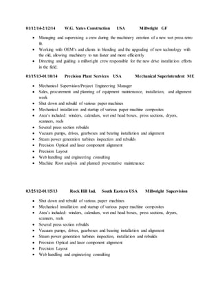 01/12/14-2/12/14 W.G. Yates Construction USA Millwright GF
 Managing and supervising a crew during the machinery erection of a new wet press retro
fit.
 Working with OEM’s and clients in blending and the upgrading of new technology with
the old, allowing machinery to run faster and more efficiently
 Directing and guiding a millwright crew responsible for the new drive installation efforts
in the field.
01/15/13-01/10/14 Precision Plant Services USA Mechanical Superintendent ME
 Mechanical Supervision/Project Engineering Manager
 Sales, procurement and planning of equipment maintenance, installation, and alignment
work
 Shut down and rebuild of various paper machines
 Mechanical installation and startup of various paper machine composites
 Area’s included: winders, calendars, wet end head boxes, press sections, dryers,
scanners, reels
 Several press section rebuilds
 Vacuum pumps, drives, gearboxes and bearing installation and alignment
 Steam power generation turbines inspection and rebuilds
 Precision Optical and laser component alignment
 Precision Layout
 Web handling and engineering consulting
 Machine Root analysis and planned preventative maintenance
03/25/12-01/15/13 Rock Hill Ind. South Eastern USA Millwright Supervision
 Shut down and rebuild of various paper machines
 Mechanical installation and startup of various paper machine composites
 Area’s included: winders, calendars, wet end head boxes, press sections, dryers,
scanners, reels
 Several press section rebuilds
 Vacuum pumps, drives, gearboxes and bearing installation and alignment
 Steam power generation turbines inspection, installation and rebuilds
 Precision Optical and laser component alignment
 Precision Layout
 Web handling and engineering consulting
 