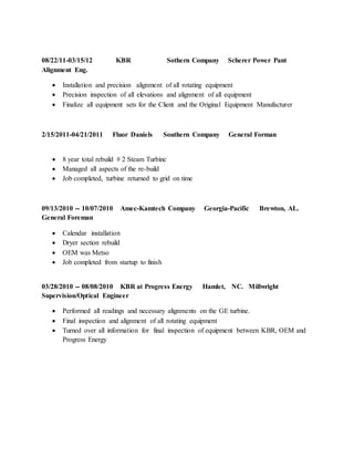 08/22/11-03/15/12 KBR Sothern Company Scherer Power Pant
Alignment Eng.
 Installation and precision alignment of all rotating equipment
 Precision inspection of all elevations and alignment of all equipment
 Finalize all equipment sets for the Client and the Original Equipment Manufacturer
2/15/2011-04/21/2011 Fluor Daniels Southern Company General Forman
 8 year total rebuild # 2 Steam Turbine
 Managed all aspects of the re-build
 Job completed, turbine returned to grid on time
09/13/2010 -- 10/07/2010 Amec-Kamtech Company Georgia-Pacific Brewton, AL.
General Foreman
 Calendar installation
 Dryer section rebuild
 OEM was Metso
 Job completed from startup to finish
03/28/2010 -- 08/08/2010 KBR at Progress Energy Hamlet, NC. Millwright
Supervision/Optical Engineer
 Performed all readings and necessary alignments on the GE turbine.
 Final inspection and alignment of all rotating equipment
 Turned over all information for final inspection of equipment between KBR, OEM and
Progress Energy
 