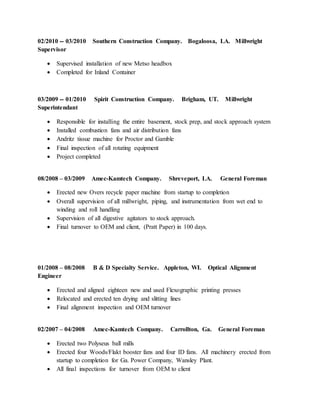 02/2010 -- 03/2010 Southern Construction Company. Bogaloosa, LA. Millwright
Supervisor
 Supervised installation of new Metso headbox
 Completed for Inland Container
03/2009 -- 01/2010 Spirit Construction Company. Brigham, UT. Millwright
Superintendant
 Responsible for installing the entire basement, stock prep, and stock approach system
 Installed combustion fans and air distribution fans
 Andritz tissue machine for Proctor and Gamble
 Final inspection of all rotating equipment
 Project completed
08/2008 – 03/2009 Amec-Kamtech Company. Shreveport, LA. General Foreman
 Erected new Overs recycle paper machine from startup to completion
 Overall supervision of all millwright, piping, and instrumentation from wet end to
winding and roll handling
 Supervision of all digestive agitators to stock approach.
 Final turnover to OEM and client, (Pratt Paper) in 100 days.
01/2008 – 08/2008 B & D Specialty Service. Appleton, WI. Optical Alignment
Engineer
 Erected and aligned eighteen new and used Flexographic printing presses
 Relocated and erected ten drying and slitting lines
 Final alignment inspection and OEM turnover
02/2007 – 04/2008 Amec-Kamtech Company. Carrollton, Ga. General Foreman
 Erected two Polyseus ball mills
 Erected four Woods/Flakt booster fans and four ID fans. All machinery erected from
startup to completion for Ga. Power Company, Wansley Plant.
 All final inspections for turnover from OEM to client
 
