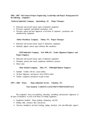 2004 – 2007 Out Sourced Project Engineering, Leadership and Project Management for
the following companies:
Clarkson Industrial Company. Spartanburg, SC. Project Manager
 Relocated and erected various types of industrial equipment
 Procured, organized and planned mechanical work
 Precision optical and laser alignment of all forms of industrial , production and
manufacturing equipment
Fulton Machinery Company. Fulton, NY. Project Manager
 Relocated and erected various typed of lamination equipment
 Optically aligned various types substrate film machinery
AME Industrial Company. Fort Mills, SC. Senior Alignment Engineer and
Project Engineer
 Relocated and erected various types of industrial equipment
 Managed, quoted, and various equipment installation projects
 Direct sales
Fluor Daniels Company. Elko, NV. Millwright/Optical Engineer
 Installed Toshiba 240 mw steam turbine
 All final alignment and turnover from OEM to client
 Turbine completed and placed on grid on time
1997 -- 2004 Owner Puma Industrial Service. Charlotte, NC.
Note: formerly CAROLINA ALIGNMENT PROFESSIONALS
The companies’ focus was installing, relocating, retrofitting and precision alignment of
all types of machinery as well as all forms of rotating equipment.
 Equipment included: Paper, printing, laminating, and foil
 Rolling mills, extrusion lines and presses
 Turn-key installation involved trucking, piping, electrical, civil and millwright support
 