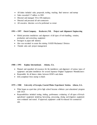  All duties included sales, proposals, tooling, trucking, final turnover and startup
 Sales exceeded 3.7 million in 2001
 Directed and managed 50 to 100 employees
 Directed and procured all sub-contractors
 All executive direction as to be performed as owner
1991 -- 1997 Oasis Company. Rochester, NH. Project and Alignment Engineering
 Global precision installation and alignment of all types of web handling, rotation,
production and converting equipment
 Strongest in paper mill industry
 Also was recruited to create the existing OASIS Mechanical Division
 Outside sales and project management
1988 -- 1991 Kajima International. Atlanta, GA.
 Planned and expedited all resources for the installation and alignment of various types of
equipment and plant installation for several Japanese Original Equipment Manufacturers
 Responsible for all liaison duties between OEM’s and clients
 Jobs completed from startup to finish
1975 -- 1988 University of Georgia, Coastal Plains Experiment Station. Athens, GA.
 What began as a part time job in high school became a thirteen year educational program
with UGA
 Responsibilities included testing, trialing, performance evaluating of all types of hi-tech
agricultural equipment including harvesting, processing, drying and irrigation equipment
were evaluated and tested. If approved, equipment could be released for commercial
sale.
 