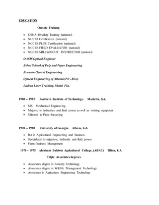 EDUCATION
Outside Training
 OSHA 40 safety Training (national)
 NCCER Certification (national)
 NCCER PLUS Certification (national)
 NCCER FIELD EVALUATOR (national)
 NCCER MILLWRIGHT INSTRUCTOR (national)
OASIS Optical Engineer
Beloit School of Pulp and Paper Engineering
Brunson Optical Engineering
Optical Engineering of Atlanta (P.V. Rice)
Ludeca Laser Training, Miami Fla,
1980 -- 1982 Southern Institute of Technology. Marietta, GA.
 MS Mechanical Engineering
 Majored in hydraulics and fluid power as well as rotating equipment
 Minored in Plane Surveying
1978 -- 1980 University of Georgia. Athens, GA.
 BA in Agricultural Engineering and Business
 Specialized in irrigation, hydraulic and fluid power
 Farm Business Management
1971-- 1975 Abraham Baldwin Agricultural College, (ABAC) Tifton, GA.
Triple Associates degrees
 Associates degree in Forestry Technology
 Associates degree in Wildlife Management Technology
 Associates in Agriculture Engineering Technology
 