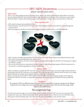 10 July 2016 • www.gbuahn.org
HIV/AIDS Awareness
Basic facts about HIV
• HIV stands for human immunodeficiency virus.
• If left untreated, it can take around 10 to 15 years for AIDS to develop, which is when HIV has severely damaged the
immune system.
•With early diagnosis and effective antiretroviral treatment, people with HIV can live a normal, healthy life.
• HIV is found in the following body fluids of an infected person: semen, blood, vaginal and anal fluids and breast milk.
• HIV cannot be transmitted through sweat, saliva or urine.
• According to UK statistics, the most common way for someone to become infected with HIV is by having anal or vaginal
sex without a condom.
• You can also risk infection by using infected needles, syringes or other drug-taking equipment (blood transmission), or
from mother-to-child during pregnancy, birth or breastfeeding.
Symptoms
The symptoms of HIV can differ from person-to-person and some people may not get any symptoms at all. Without
treatment, the virus will get worse over time and damage your immune system. We look at the three stages of HIV
infection and possible effects.
What is AIDS?
AIDS is a syndrome caused by the HIV virus. It is when a person’s immune system is too weak to fight off many infections,
and develops when the HIV infection is very advanced. This is the last stage of HIV infection where the body can no longer
defend itself and may develop various diseases, infections and if left untreated, death.
There is currently no cure for HIV or AIDS. However, with the right treatment and support, people can live long and
healthy lives with HIV. To do this, it is especially important to take treatment correctly and deal with any possible side-
effects.
The asymptomatic stage
Once the seroconversion stage is over, many people start to feel better. In fact, the HIV virus may not reveal any other
symptoms for many years. Health professionals say this could be around 10 years. However, the virus will still be active,
infecting new cells and making copies. Over time this will cause a lot of damage to your immune system.
WHAT ARE HIV AND AIDS?
What is HIV?
HIV is a virus that gradually attacks the immune system, which is our body’s natural defense against illness. If a person
becomes infected with HIV, they will find it harder to fight off infections and diseases. The virus destroys a type of white
blood cell called a T-helper cell and makes copies of itself inside them. T-helper cells are also referred to as CD4 cells.
 