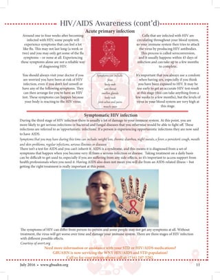 11July 2016 • www.gbuahn.org
HIV/AIDS Awareness (cont’d)
Acute primary infection
Around one to four weeks after becoming
infected with HIV, some people will
experience symptoms that can feel a lot
like flu. This may not last long (a week or
two) and you may only get some of the flu
symptoms – or none at all. Experiencing
these symptoms alone are not a reliable way
of diagnosing HIV.
You should always visit your doctor if you
are worried you have been at risk of HIV
infection, even if you don’t feel unwell or
have any of the following symptoms. They
can then arrange for you to have an HIV
test. These symptoms can happen because
your body is reacting to the HIV virus.
Cells that are infected with HIV are
circulating throughout your blood system,
so your immune system then tries to attack
the virus by producing HIV antibodies.
This process is called seroconversion,
and it usually happens within 45 days of
infection and can take up to a few months
to complete.
It’s important that you always use a condom
when having sex, especially if you think
you have been exposed to HIV. It may be
too early to get an accurate HIV test result
at this stage (this can take anything from a
few weeks to a few months), but the levels of
virus in your blood system are very high at
this stage.
Symptoms can include:
fever
body rash
sore throat
swollen glands
body rash
joint aches and pains
muscle pain
Symptomatic HIV infection
During the third stage of HIV infection there is usually a lot of damage to your immune system. At this point, you are
more likely to get serious infections or bacterial and fungal diseases that you otherwise would be able to fight off. These
infections are referred to as ‘opportunistic infections’. If a person is experiencing opportunistic infections they are now said
to have AIDS.
Symptoms that you may have during this time can include: weight loss, chronic diarrhea, night sweats, a fever, a persistent cough, mouth
and skin problems, regular infections, serious illnesses or diseases
There isn’t a test for AIDS and you can’t inherit it. AIDS is a syndrome, and this means it is diagnosed from a set of
symptoms that happen when you become very ill from a serious infection or disease. Taking treatment on a daily basis
can be difficult to get used to, especially if you are suffering from any side-effects, so it’s important to access support from
health professionals when you need it. Having AIDS also does not mean you will die from an AIDS-related illness – but
getting the right treatment is really important at this point.
The symptoms of HIV can differ from person-to-person and some people may not get any symptoms at all. Without
treatment, the virus will get worse over time and damage your immune system. There are three stages of HIV infection
with different possible effects.
Courtesy of avert.org
Need more information or assistance with your STD or HIV/AIDS medications?
GBUAHN is now servicing the WNY HIV/AIDS and STD population!
Call us for your private phone call at: (716) 247-5282.
 