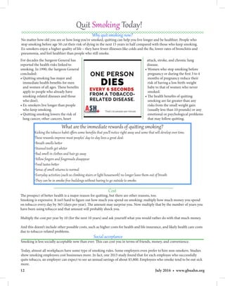 12 July 2016 • www.gbuahn.org
Quit Smoking Today!
attack, stroke, and chronic lung
disease.
• Women who stop smoking before
pregnancy or during the first 3 to 4
months of pregnancy reduce their
risk of having a low birth-weight
baby to that of women who never
smoked.
• The health benefits of quitting
smoking are far greater than any
risks from the small weight gain
(usually less than 10 pounds) or any
emotional or psychological problems
that may follow quitting.
What are the immediate rewards of quitting smoking?
Kicking the tobacco habit offers some benefits that you’ll notice right away and some that will develop over time.
These rewards improve most peoples’ day-to-day lives a great deal:
•Breath smells better
•Stained teeth get whiter
•Bad smell in clothes and hair go away
•Yellow fingers and fingernails disappear
•Food tastes better
•Sense of smell returns to normal
•Everyday activities (such as climbing stairs or light housework) no longer leave them out of breath
•They can be in smoke-free buildings without having to go outside to smoke.
Cost
The prospect of better health is a major reason for quitting, but there are other reasons, too.
Smoking is expensive. It isn’t hard to figure out how much you spend on smoking: multiply how much money you spend
on tobacco every day by 365 (days per year). The amount may surprise you. Now multiply that by the number of years you
have been using tobacco and that amount will probably shock you.
Multiply the cost per year by 10 (for the next 10 years) and ask yourself what you would rather do with that much money.
And this doesn’t include other possible costs, such as higher costs for health and life insurance, and likely health care costs
due to tobacco-related problems.
Social acceptance
Smoking is less socially acceptable now than ever. This can cost you in terms of friends, money, and convenience.
Today, almost all workplaces have some type of smoking rules. Some employers even prefer to hire non-smokers. Studies
show smoking employees cost businesses more. In fact, one 2013 study found that for each employee who successfully
quits tobacco, an employer can expect to see an annual savings of about $5,800. Employees who smoke tend to be out sick
more.
For decades the Surgeon General has
reported the health risks linked to
smoking. In 1990, the Surgeon General
concluded:
• Quitting smoking has major and
immediate health benefits for men
and women of all ages. These benefits
apply to people who already have
smoking-related diseases and those
who don’t.
• Ex-smokers live longer than people
who keep smoking.
• Quitting smoking lowers the risk of
lung cancer, other cancers, heart
Why quit smoking now?
No matter how old you are or how long you’ve smoked, quitting can help you live longer and be healthier. People who
stop smoking before age 50 cut their risk of dying in the next 15 years in half compared with those who keep smoking.
Ex-smokers enjoy a higher quality of life – they have fewer illnesses like colds and the flu, lower rates of bronchitis and
pneumonia, and feel healthier than people who still smoke.
 