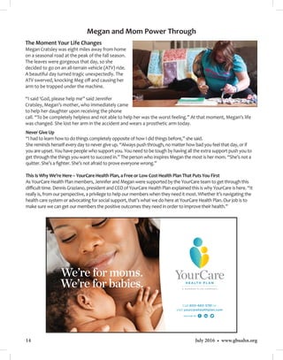 14 July 2016 • www.gbuahn.org
The Moment Your Life Changes
Megan Cratsley was eight miles away from home
on a seasonal road at the peak of the fall season.
The leaves were gorgeous that day, so she
decided to go on an all-terrain vehicle (ATV) ride.
A beautiful day turned tragic unexpectedly. The
ATV swerved, knocking Meg off and causing her
arm to be trapped under the machine.
“I said ‘God, please help me” said Jennifer
Cratsley, Megan’s mother, who immediately came
to help her daughter upon receiving the phone
call. “To be completely helpless and not able to help her was the worst feeling.” At that moment, Megan’s life
was changed. She lost her arm in the accident and wears a prosthetic arm today.
Never Give Up
“I had to learn how to do things completely opposite of how I did things before,” she said.
She reminds herself every day to never give up. “Always push through, no matter how bad you feel that day, or if
you are upset. You have people who support you. You need to be tough by having all the extra support push you to
get through the things you want to succeed in.” The person who inspires Megan the most is her mom. “She’s not a
quitter. She’s a fighter. She’s not afraid to prove everyone wrong.”
This Is Why We’re Here – YourCare Health Plan, a Free or Low Cost Health Plan That Puts You First
As YourCare Health Plan members, Jennifer and Megan were supported by the YourCare team to get through this
difficult time. Dennis Graziano, president and CEO of YourCare Health Plan explained this is why YourCare is here. “It
really is, from our perspective, a privilege to help our members when they need it most. Whether it’s navigating the
health care system or advocating for social support, that’s what we do here at YourCare Health Plan. Our job is to
make sure we can get our members the positive outcomes they need in order to improve their health.”
Megan and Mom Power Through
 