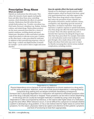 15July 2016 • www.gbuahn.org
Prescription Drug Abuse
What are opioids?
Opioids are medications that relieve pain. They
reduce the intensity of pain signals reaching the
brain and affect those brain areas controlling
emotion, which diminishes the effects of a painful
stimulus. Medications that fall within this class
include hydrocodone (e.g., Vicodin), oxycodone (e.g.,
OxyContin, Percocet), morphine (e.g., Kadian, Avinza),
codeine, and related drugs. Hydrocodone products
are the most commonly prescribed for a variety of
painful conditions, including dental and injury-
related pain. Morphine is often used before and after
surgical procedures to alleviate severe pain. Codeine,
on the other hand, is often prescribed for mild pain.
In addition to their painrelieving properties, some of
these drugs—codeine and diphenoxylate (Lomotil)
for example—can be used to relieve coughs and severe
diarrhea.
Dependence vs. Addiction
Physical dependence occurs because of normal adaptations to chronic exposure to a drug and is
not the same as addiction. Addiction, which can include physical dependence, is distinguished by
compulsive drug seeking and use despite sometimes devastating consequences.
Someone who is physically dependent on a medication will experience withdrawal symptoms when
use of the drug is abruptly reduced or stopped. These symptoms can be mild or severe (depending
on the drug) and can usually be managed medically or avoided by using a slow drug taper.
Dependence is often accompanied by tolerance, or the need to take higher doses of a medication
to get the same effect. When tolerance occurs, it can be difficult for a physician to evaluate whether
a patient is developing a drug problem, or has a real medical need for higher doses to control their
symptoms. For this reason, physicians need to be vigilant and attentive to their patients’ symptoms
and level of functioning to treat them appropriately.
How do opioids affect the brain and body?
Opioids act by attaching to specific proteins called
opioid receptors, which are found in the brain, spinal
cord, gastrointestinal tract, and other organs in the
body. When these drugs attach to their receptors,
they reduce the perception of pain. Opioids can
also produce drowsiness, mental confusion, nausea,
constipation, and, depending upon the amount of
drug taken, can depress respiration. Some people
experience a euphoric response to opioid medications,
since these drugs also affect the brain regions involved
in reward. Those who abuse opioids may seek to
intensify their experience by taking the drug in ways
other than those prescribed. For example, OxyContin
is an oral medication used to treat moderate to severe
pain through a slow, steady release of the opioid.
People who abuse OxyContin may snort or inject
it,2 thereby increasing their risk for serious medical
complications, including overdose.
 