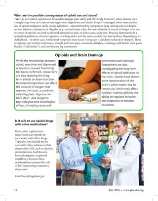 16 July 2016 • www.gbuahn.org
What are the possible consequences of opioid use and abuse?
Taken as prescribed, opioids can be used to manage pain safely and effectively. However, when abused, even
a single large dose can cause severe respiratory depression and death. Properly managed, short-term medical
use of opioid analgesics rarely causes addiction—characterized by compulsive drug seeking and use despite
serious adverse consequences. Regular (e.g., several times a day, for several weeks or more) or longer term use
or abuse of opioids can lead to physical dependence and, in some cases, addiction. Physical dependence is a
normal adaptation to chronic exposure to a drug and is not the same as addiction (see textbox, Dependence vs.
Addiction). In either case, withdrawal symptoms may occur if drug use is suddenly reduced or stopped. These
symptoms can include restlessness, muscle and bone pain, insomnia, diarrhea, vomiting, cold flashes with goose
bumps (“cold turkey”), and involuntary leg movements.
Opioids and Brain Damage
Is it safe to use opioid drugs
with other medications?
Only under a physician's
supervision can opioids be
used safely with other drugs.
Typically, they should not be
used with other substances that
depress the CNS, such as alcohol,
antihistamines, barbiturates,
benzodiazepines, or general
anesthetics, because these
combinations increase the risk
of life-threatening respiratory
depression.
Courtesy of drugabuse.gov
While the relationship between
opioid overdose and depressed
respiration (slowed breathing)
has been confirmed, researchers
are also studying the long-
term effects on brain function.
Depressed respiration can affect
the amount of oxygen that
reaches the brain, a condition
called hypoxia. Hypoxia can
have short- and longterm
psychological and neurological
effects, including coma and
permanent brain damage.
Researchers are also
investigating the long-term
effects of opioid addiction on
the brain. Studies have shown
some deterioration of the
brain’s white matter due to
heroin use, which may affect
decision-making abilities, the
ability to regulate behavior,
and responses to stressful
situations.
 