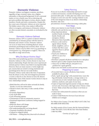 17July 2016 • www.gbuahn.org
Domestic Violence
Domestic violence can happen to anyone, anywhere,
regardless of age, economic status, race, religion,
nationality or educational background. It isn’t a personal
matter or even a family issue, but an alarming and
pervasive problem that impacts victims, abusers, family
members, friends and entire communities. Despite this
fact, most cases of domestic violence are never reported.
The hidden nature of the crime makes it difficult for
others to recognize, and instances of domestic violence
are often excused, denied, concealed, or overlooked by the
victim.
Domestic Violence Defined
Domestic violence (DV) is a pattern of abusive behavior
committed by an intimate partner with the intent to
dominate and control a victim. Domestic violence
can occur in many forms including physical, sexual,
emotional, psychological and economic abuse. Acts of
domestic violence may be either overt (e.g. punching) or
covert/passive (e.g. mind games or neglect). These acts
may differ in range and severity.
Why Do Abuse Victims Stay?
One of the most perplexing questions surrounding
domestic violence is why a victim chooses to stay in an
abusive relationship. People who have never experienced
intimate partner violence may think it incomprehensible.
However, there are many reasons a victim might stay
put; reasons that are rooted in strong emotional and
psychological ties that are not easily broken.
Domestic violence rarely ends at the time of separation
from the abuser; in fact, the most dangerous period for
a victim is when he or she chooses to leave the abusive
relationship. Some of the reasons victims choose to stay in
toxic relationships include:
• Belief that they will not be taken seriously by family,
friends, or even law enforcement
• Threats to harm, take away, or take custody of their
children
• Economic dependency
• Lack of job skills
• Lack of housing options
• Unawareness or lack of community resources
• Emotional impairment (confusion, feeling trapped or
helpless)
• Belief the abuser will change
• Lack of emotional support
• Not understanding they are being abused.
• Traumatic bonding to the abuser
• Cultural or religious beliefs
• Self-blame — feeling that they deserved to be abused
Safety Planning
If you are in an abusive relationship and need to escape
a violent environment, consider developing your own
personal safety plan. A safety plan may reduce your chance
of injury or even save your life. Leaving a batterer is one
of the most dangerous times in an abusive relationship;
therefore, take extra
precautionary measures when exercising a safety plan.
First Steps
• Show your injuries to your friends or family.
• Identify exits and devise escape routes.
• Keep important phone
numbers handy, including
family, friends, and
emergency shelters.
Memorize them if possible.
• Choose a code word or
signal. Inform friends,
family, neighbors, and co-
workers that this is your
signal for them to call law
enforcement.
• Teach your children to
call 911 in case of an
emergency.
• Purchase a prepaid cell phone and hide it in a safe place.
• Remove guns or other weapons from the house.
• Keep your car filled with gas, and park it in a
position for a quick getaway.
• Open your own bank account and start saving money.
Preparing to Leave
• If you don’t have a secure cell phone, keep money
available for phone calls.
• Pack a “grab-and-go bag” with essential items. Leave the
bag with family, trusted friends, a storage rental, or in
a secured area at work. Include items such as: clothes,
toiletries, medicine, and copies of your keys.
• Copies of important legal documents to help you obtain
services and, if necessary, take legal action. Choose a time
to leave. Make certain that your abuser is not home at
that time.
• Contact law enforcement for assistance when you are
ready to leave.
• Contact Child Protective Services if you feel your
children are in danger.
For Help in Erie County: (716) 862-HELP (4357) OR (716)
884-6000 (FOR SHELTER)
For Help outside of Erie County, dial the National Hotline:
1-800-799-SAFE (7233) OR the New York State Hotline:
1-800-942-6906
Courtesy of vcgcb.ca.gov
 