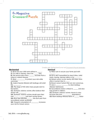 19July 2016 • www.gbuahn.org
Vertical
1. Make sure to secure your home pool with
______.
3. HIV is NOT transmitted by insect bites, toilet
seats, kissing, sharing cutlery or by _______.
4. Breast cancer occurs nearly 100 times more
often in women than in ____.
5. Breast cancer tumors that are non-cancerous.
7. Use a ______ _______ to clean bedbug-
infested mattresses
9. Secondhand smoke is linked to _____ and slow
lung growth in children.
12. Domestic violence victims choose to stay
because they lack __________ dependency.
13. Wash bedbug-infested fabric in _____ water
Horizontal
1. Never let your child swim without a _____.
2. If a child is missing, check the _____ first.
6. One person dies every ______ seconds from a
tobacco-related disease
7. Wear _________ to protect your skin while
swimming.
8. A place heavily infested with bedbugs will smell
like ________.
10. The stage of HIV when many people start to
feel better.
11. Domestic violence victims often believe their
abuser will ________.
14. Domestic violence victims should open their
own _____ _______ and start saving money.
15. More than 600,000 ______ die each year from
secondhand smoke worldwide.
16. Frequent consumption of ________ increases
your risk for breast cancer.
1
2 3
4
5
6 7
8
9
10
11 12 13
14
15
16
Created with TheTeachersCorner.net Crossword Puzzle Generator
Vertical
1. Make sure to secure your home pool with
______.
3. HIV is NOT transmitted by insect bites, toilet
seats, kissing, sharing cutlery or by _______.
4. Breast cancer occurs nearly 100 times more
often in women than in ____.
5. Breast cancer tumors that are non-cancerous.
7. Use a ______ _______ to clean bedbug-
infested mattresses
9. Secondhand smoke is linked to _____ and slow
lung growth in children.
12. Domestic violence victims choose to stay
because they lack __________ dependency.
13. Wash bedbug-infested fabric in _____ water
Horizontal
1. Never let your child swim without a _____.
2. If a child is missing, check the _____ first.
6. One person dies every ______ seconds from a
tobacco-related disease
7. Wear _________ to protect your skin while
swimming.
8. A place heavily infested with bedbugs will smell
like ________.
10. The stage of HIV when many people start to
feel better.
11. Domestic violence victims often believe their
abuser will ________.
14. Domestic violence victims should open their
own _____ _______ and start saving money.
15. More than 600,000 ______ die each year from
secondhand smoke worldwide.
16. Frequent consumption of ________ increases
your risk for breast cancer.
1
2 3
4
5
6 7
8
9
10
11 12 13
14
15
16
Created with TheTeachersCorner.net Crossword Puzzle Generator
G-Magazine
Crossword Puzzle
 