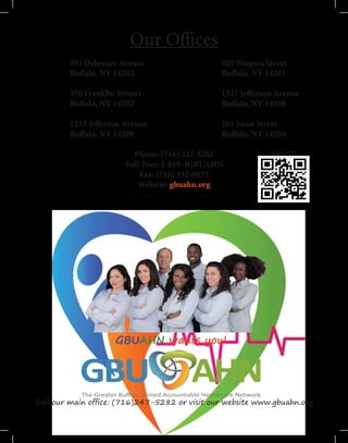Our Offices
	
		393 Delaware Avenue					555 Niagara Street
		Buffalo, NY 14202					Buffalo, NY 14201
		370 Franklin Streeet					1327 Jefferson Avenue
		Buffalo, NY 14202					Buffalo, NY 14208
		1333 Jefferson Avenue				261 Swan Street
		Buffalo, NY 14208					Buffalo, NY 14204		
	
Phone: (716) 247-5282
Toll-Free: 1-855-4GBUAHN
Fax: (716) 332-0075
Website: gbuahn.org
“Because your care matters.”
Scan me!
GBUAHN wants you!
Call our main office: (716)247-5282 or visit our website www.gbuahn.org
 