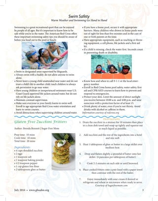 3July 2016 • www.gbuahn.org
Swimming is a great recreational sport that can be enjoyed
by people of all ages. But it’s important to know how to be
safe while you’re in the water. The American Red Cross offers
these important swimming safety tips you should be aware of
before you head out to the pool or beach:
• Swim in designated areas supervised by lifeguards.
• Always swim with a buddy; do not allow anyone to swim
alone.
• Never leave a young child unattended near water and do not
trust a child’s life to another child; teach children to always
ask permission to go near water.
• Have young children or inexperienced swimmers wear U.S.
Coast Guard-approved life jackets around water, but do not
rely on life jackets alone.
•Maintain constant supervision.
•Make sure everyone in your family learns to swim well.
Enroll in age-appropriate Red Cross water orientation and
learn-to-swim courses.
• Avoid distractions when supervising children around water.
• If you have a home pool, secure it with appropriate
barriers. Many children who drown in home pools were
out of sight for less than five minutes and in the care of
one or both parents at the time.
• Have appropriate equipment, such as reaching or throw-
ing equipment, a cell phone, life jackets and a first aid
kit.
• If a child is missing, check the water first. Seconds count
in preventing death or disability.
• Know how and when to call 9-1-1 or the local emer-
gency number.
• Enroll in Red Cross home pool safety, water safety, first
aid and CPR/AED courses to learn how to prevent and
respond to emergencies.
• Protect your skin. Limit the amount of direct sunlight
you receive between 10:00 a.m. and 4:00 p.m. and wear
sunscreen with a protection factor of at least 15.
• Drink plenty of water, even if you’re not thirsty. Avoid
drinks with alcohol or caffeine in them.
Information courtesy of redcross.org
Swim Safety
Warm Weather and Swimming Go Hand in Hand
Gluten Free Zucchini Fritters
Author: Brenda Bennett | Sugar-Free Mom
Prep time: 10 mins
Cook time: 10 mins
Total time: 20 mins
Ingredients
• 4 cups shredded zucchini
• 2 eggs
• 1 teaspoon salt
• 1 teaspoon baking powder
• 1/2 teaspoon pepper
• 1 cup gluten free flour
• 2 tablespoons ghee or butter
Instructions
1. Drain the zucchini in a strainer for 10 minutes then place
in a clean dish towel and wrap up tightly and squeeze out
as much liquid as possible.
2.  Add zucchini and the rest of the ingredients into a bowl
and mix well.
3.  Heat 1 tablespoon of ghee or butter in a large skillet over
medium heat.
4.  Drop and flatten slightly a spoonful of batter onto hot
skillet. (6 pancakes per tablespoon of butter).
5.  Cook 2-3 minutes on each side or until browned.
6.  Place cooked fritters onto a pate lined with a paper towel
then continue with the rest of the batter.
7.  Enjoy immediately with sour cream if desired or
refrigerate and reheat in microwave when ready to serve.
Courtesy of Sugarfreemom.com
 
