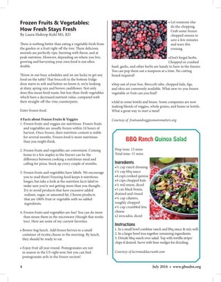 4 July 2016 • www.gbuahn.org
Frozen Fruits  Vegetables:
How Fresh Stays Fresh
By Laura Holtrop Kohl MS, RD
There is nothing better than eating a vegetable fresh from
the garden or a fruit right off the tree. These delicious
morsels are perfectly ripe, bursting with flavor, and at
peak nutrition. However, depending on where you live,
growing and harvesting your own food is not often
doable.
Throw in our busy schedules and we are lucky to get any
food on the table! That broccoli in the bottom fridge
door starts to wilt and before we know it, we’re looking
at slimy spring mix and brown cauliflower. Not only
does this mean food waste, but less-than-fresh vegetables
which have a decreased nutrient value, compared with
their straight-off-the-vine counterparts.
Enter frozen food.
4 Facts about Frozen Fruits  Veggies
1. Frozen fruits and veggies are nutritious. Frozen fruits
and vegetables are usually frozen within 24 hours of
harvest. Once frozen, their nutrition content is stable
for several months. Frozen food is more nutritious
than you might think.
2. Frozen fruits and vegetables are convenient. Coming
home to a few staples in the freezer can be the
difference between cooking a nutritious meal and
calling for pizza. Stock up every couple of months.
3. Frozen fruits and vegetables have labels. We encourage
you to read them! Freezing food keeps it nutritious
longer, but take a look at the nutrition facts label to
make sure you’re not getting more than you thought.
Try to avoid products that have excessive added
sodium, sugar, or saturated fat. Choose products
that are 100% fruit or vegetable with no added
ingredients.
4. Frozen fruits and vegetables are fun! You can do more
than steam them in the microwave (though that works
too). Here are some of my current favorites:
• Brown-bag lunch. Add frozen berries to a small
container of ricotta cheese in the morning. By lunch,
they should be ready to eat.
• Enjoy fruit all year round. Pomegranates are not
in season in the US right now, but you can find
pomegranate arils in the frozen section!
• Let someone else
do the chopping.
Grab some frozen
chopped onions to
save a few minutes
and tears this
evening.
•Don’t forget herbs.
Chopped or crushed
basil, garlic, and other herbs are handy to have in the freezer.
You can pop them out a teaspoon at a time. No cutting
board required!
•Step out of your box. Broccoli rabe, chopped kale, figs,
and okra are commonly available. What new-to-you frozen
vegetable or fruit can you find?
•Add in some lentils and beans. Some companies are now
making blends of veggies, whole grains, and beans or lentils.
What a great way to start a meal!
Courtesy of fruitsandveggiesmorematters.org
BBQ Ranch Quinoa Salad
Prep time: 15 mins
Total time: 15 mins
Ingredients
•½ cup ranch dressing
•½ cup bbq sauce
•4 cups cooked quinoa
•4 cups chopped kale
•½ red onion, diced
•1 can black beans,
drained and rinsed
•¼ cup cilantro,
roughly chopped
•⅓ cup crumbled feta
cheese
•2 avocados, diced
Instructions
1. In a small bowl combine ranch and bbq sauce  mix well.
2. In a larger bowl toss together remaining ingredients.
3. Drizzle bbq-ranch over salad. Top with tortilla strips/
chips if desired. Serve with lime wedges for drizzling.
Courtesy of lecremedelacrumb.com
 