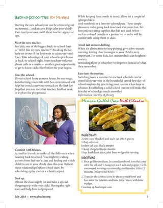 5July 2016 • www.gbuahn.org
Back-to-School Tips for Parents
Starting the new school year can be a time of great
excitement… and anxiety. Help calm your child’s
fears (and your own) with these teacher-approved
tips.
Meet the new teacher.
For kids, one of the biggest back-to-school fears
is “Will I like my new teacher?” Breaking the ice
early on is one of the best ways to calm everyone’s
fears. Take advantage of your school’s open house
or back-to-school night. Some teachers welcome
phone calls or e-mails — another great opportunity
to get to know each other before the year begins.
Tour the school.
If your school hosts an open house, be sure to go.
Familiarizing your child with her environment will
help her avoid a nervous stomach on the first day.
Together you can meet her teacher, find her desk,
or explore the playground.
Connect with friends.
A familiar friend can make all the difference when
heading back to school. You might try calling
parents from last year’s class and finding out which
children are in your child’s class this year. Refresh
these relationships before school starts by
scheduling a play date or a school carpool.
Tool up.
Obtain the class supply list and take a special
shopping trip with your child. Having the right
tools will help him feel prepared.
While keeping basic needs in mind, allow for a couple of
splurges like a
cool notebook or a favorite-colored pen. These simple
pleasures make going back to school a lot more fun. Let
him practice using supplies that he’s not used before —
such as colored pencils or a protractor — so he will be
comfortable using them in class.
Avoid last-minute drilling.
When it’s almost time to stop playing, give a five-minute
warning. Giving clear messages to your child is very
important. For some kids, last-minute drills can heighten
anxiety,
reminding them of what they’ve forgotten instead of what
they remember.
Ease into the routine.
Switching from a summer to a school schedule can be
stressful to everyone in the household. Avoid first-day-of-
school mayhem by practicing your routine a few days in
advance. Establishing a solid school routine will make the
first day of school go much smoother.
Information courtesy of pbs.org
Mexican Grilled Corn With Cilantro
INGREDIENTS
2 ears corn, shucked and each cut into 6 pieces
1 tbsp. olive oil
kosher salt and black pepper
1/4cup chopped fresh cilantro
1 tsp. fresh lime juice, plus lime wedges for serving
DIRECTIONS
1. Heat grill to medium. In a medium bowl, toss the corn
with the oil and ¼ teaspoon each salt and pepper. Grill,
uncovered, turning occasionally, until tender, 10 to 12
minutes (reserve the bowl).
2. Transfer the cooked corn to the reserved bowl and
toss with the cilantro and lime juice. Serve with lime
wedges.
Courtesy of Realsimple.com
 