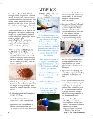 6 July 2016 • www.gbuahn.org
10 Tips to Avoid Bedbugs
Bedbugs – creepy and persistent saboteurs
of sleep. Their resilience can make them un-
welcome house guests indefinitely. But panic
isn’t the answer. Bedbugs aren’t known to
carry diseases like other vermin. And while
they can be a painful nuisance and costly to
exterminate, they are not life-threatening.
Their survival techniques are clever. When
bedbugs bite, they inject an anesthetizing
agent, which allows the bite to be painless.
Painless at first, bites from bedbugs can be-
come red and itchy welts.
After bedbugs bite, they can hide in a
number of places including behind loose
wallpaper, electrical switch plates, seams of
mattresses and other upholstery.
10 tips on how to spot bedbugs and
what to do if you find them.
1. When sleeping in a new bed, check for
signs of their feces: small, black or dark
brown dots on sheets or the mattress. (If
you are in a hotel and find potential bed-
bug fecal matter, ask for a new room far
from the original.)
2. While bedbugs mostly hide out during
the day, you may be able to spot the actual
bug at night by using a flashlight. Adult
bedbugs are brown to red-brown and oval-
shaped.
3. Regularly inspect places where pets sleep
for signs of bedbugs.
4. In some heavily infested areas, a
“coriander-like” odor may be present.
5. If you suspect you’ve been exposed to
bedbugs when traveling, clean out
 everything you traveled with. Vacuum out
your suitcase and wash all clothes in
hot water if possible, whether they
are dirty or not. When traveling,
leave your suitcases on hard
surfaces if possible.
6. If you suspect there are bedbugs in
your home, do not jump directly
to pesticide application. Many
pesticides, especially over-the-
counter treatments, are ineffective
in killing bedbugs and their
eggs. Professional steam or heat
treatments kill eggs and adults.
7. Make sure it is indeed bedbugs
that are causing your bites before
treating the problem. Fleas, ticks,
mites, mosquitoes, or allergic
reactions may be the cause of the
skin lesions.
8. If you cannot find a bedbug, but
suspect they are present, a “bedbug-
sniffing dog” may help you find
them.
9. Do not put infested furniture on the
street or in common areas, as that
may spread the problem to other
homes. If you do move infested
furniture out of your house, place
in a locked dumpster and label it
as bedbug-infested. If you have
infested furniture that is useful, it
can be cleaned and treated.
10. Clear your clutter. The most
vulnerable people for pests are
people who have a lot of clutter.
Having a non-cluttered home also
makes treatment easier.
 Courtesy of care2.com, NPMA,
IdentifyUS and NPR.org
Bedbugs
5 ways to get rid of
bedbugs
1. Use a steam cleaner on
cracks and mattresses weekly,
if you suspect bedbugs.
Bedbugs are very sensitive
to heat, and cannot stand
temperatures above 111 and
113 degrees Fahrenheit. An
hour of high heat exposure
should eliminate most
infestations.
2. Low temperatures (32 to
48 degrees Fahrenheit) for
longer periods of time (30 to
50 days) can also eradicate
bedbug infestations.
3. Vacuum anything you can.
Put other items in sealed
plastic bags.
4. Wash any fabric you can in
hot water.
5. You may want to use
a non-toxic spray for
controlling bedbugs.
 