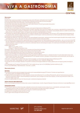 CENTRAL
VIVA A GASTRONOMIA
Observações
• Preço fixo;
• O patrocinador atual tem prioridade de renovação desse projeto até às 16h (horário de Brasília) do dia 31/mar/2017;
• Prazo de comercialização desse projeto: até às 16h (horário de Brasília) do 30 dias antes do início da veiculação;
• A veiculação desse projeto está condicionada a comercialização de todas as cotas;
• O patrocinador deste projeto não poderá conflitar com o setor crédito financeiro. A Sicredi é patrocinadora desse evento.
• eservamo-nos o direito de exclusividade na veiculação;
• produção do VT é de responsabilidade da EPTV;
• O uso da marca no evento deve ser submetido à avaliação e autorização do Departamento de Marketing EPTV;
• O vídeo será produzido pela EPTV para utilização privada e é proibida a reprodução total ou parcial, por qualquer meio ou processo, especialmente por sistemas gráficos,
micro fílmicos, reprográficos, fonográficos e videográficos, bem como qualquer alteração/edição em seu conteúdo. Essas proibições aplicam-se também às características
gráficas da obra e à sua editoração. Proibido o uso não autorizado sob pena de responsabilização dos infratores;
• A mídia básica será administrada pelo Marketing da EPTV e poderá ser alterada conforme disponibilidade. Caso isso ocorra, a EPTV compensará automaticamente com
um programa similar, mantendo a relação do previsto versus exibido no total do projeto. O acerto de contas dar-se-á no final do projeto pelo total de inserções exibidas;
• A assinatura do material será precedida de “oferecimento”;
• A produção das vinhetas de 5” (texto de até 8 palavras) é de responsabilidade do patrocinador. Lembramos que essas caracterizações não podem conter menção a ofertas
e promoções/preços, tanto em vídeo quanto em áudio, conforme manual de Formatos Comerciais da Globo;
• Para confecção de materiais promocionais, o patrocinador deverá enviar sua logomarca com fundo transparente em arquivo extensão .ai, .eps, ou .cdr, com no mínimo 300
dpi, para o Departamento de Marketing da EPTV Central (marketing.sca@eptv.com.br), até às 16h (horário de Brasília) 15 dias antes da veiculação (ver patrocinador), com
manual de aplicação. A inclusão da logomarca do cliente fica condicionada à data da comercialização do projeto, em virtude do prazo de fechamento para impressão. O
evento acontece em outubro;
• Valores pagos à EPTV:
-Mídia TV e Cross Mídia: 15 d.f.m.;
-Produção VT e Material Promocional: à vista;
• Entrega do material: o patrocinador deverá enviar sua assinatura até 10 dias antes da veiculação;
• O evento é responsabilidade da Associação Comercial de São João da Boa Vista (ACE);
• O promotor poderá disponibilizar cotas de apoio não conflitantes com o patrocinador do projeto;
• Sobre o custo de Produção do VT/material promocional não incidirá comissão de agência;
• Ações promocionais poderão ser realizadas mediante consulta e aprovação do marketing da emissora e o realizador do evento. Os custos dessas ações são por conta
do patrocinador. No entanto, não será de responsabilidade da EPTV e do realizador do evento a colocação e retirada de banners extras promocionais, que não sejam do
evento, conforme plano comercial acordado;
• Pós-venda: o cliente receberá um relatório/vídeo após o final da veiculação, a ser desenvolvido pelo Departamento de Marketing da EPTV;
• (1) Fontes: Ipsos. EGM - Estudos Marplan. jan a dez/14. Interior de São Paulo 10+ anos. (3.991.941). IPC Maps 2016;
• (2) Previsão com base na simulação realizada em 13/jul/2016 no Sistema de Informações de Mídia da TV Globo, podendo variar em função do período de exibição do
plano;
• (3) Programação Local: O programa PTV1(Jornal da EPTV 1ªed.) é exibidos de seg. à sab, às 12h e MAIS(Mais Caminhos) exibido sab. as 8h.
• Fonte: Kantar IBOPE Media - Media Workstation - São Carlos - jun/2016.
Observações Internet:
MATERIAL
• A produção do formato da mídia de divulgação deste projeto será de responsabilidade da equipe EPTV Internet. O formato está especificado em
http://anuncie.globo.com/redeglobo/formatos/index.html
• A agência/cliente enviará logomarca com fundo transparente, formato vetorial (Illustrator CS, .ai) ou Bitmap (Photoshop CS, .psd) com fundo claro/escuro e vertical/
horizontal, encaminhando também o manual de aplicação da referida marca para a produção do formato acima indicados. O formato será produzido em HTML5 ou em
formato de imagem (.jpg ou .gif).
• O prazo de implementação do formato é de 5 dias úteis após o recebimento da logomarca/material.
ENVIO E PRAZO DE IMPLEMENTAÇÃO
• Para o envio de logomarca/material ou dúvidas sobre os prazos de implementação, consulte a Equipe de Operações Comerciais de Internet em: opec.digital@eptv.com.br
DISPOSIÇÕES GERAIS
• A EPTV Internet reserva-se o direito de proceder a alterações na estrutura do conteúdo dos sites ao longo do ano, e, eventualmente, substituições no formato
originalmente previsto no plano de inserções. Em nenhum caso haverá prejuízo na entrega comercial para o anunciante.
• A disponibilidade da entrega comercial está sujeita à consulta no momento da aprovação do plano.
• O pagamento da veiculação do projeto será feito em 15 dfm.
• Para o registro dessa prestação será emitida uma fatura.
MARKETING
EPTV CENTRAL
marketing.sca@eptv.com.br
(16) 3363-6482
negocios.eptv.com.br
 