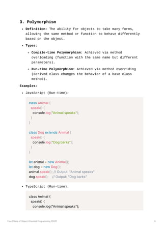 3. Polymorphism
Definition: The ability for objects to take many forms,
allowing the same method or function to behave differently
based on the object.
Types:
Compile-time Polymorphism: Achieved via method
overloading (function with the same name but different
parameters).
Run-time Polymorphism: Achieved via method overriding
(derived class changes the behavior of a base class
method).
Examples:
JavaScript (Run-time):
class Animal {
speak() {
console.log("Animal speaks");
}
}
class Dog extends Animal {
speak() {
console.log("Dog barks");
}
}
let animal = new Animal();
let dog = new Dog();
animal.speak(); // Output: "Animal speaks"
dog.speak(); // Output: "Dog barks"
TypeScript (Run-time):
class Animal {
speak() {
console.log("Animal speaks");
Four Pillars of Object-Oriented Programming (OOP) 6
 