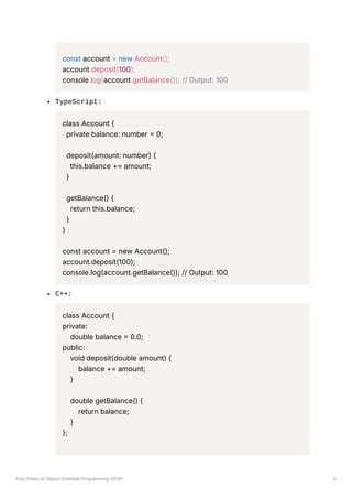 const account = new Account();
account.deposit(100);
console.log(account.getBalance()); // Output: 100
TypeScript:
class Account {
private balance: number = 0;
deposit(amount: number) {
this.balance += amount;
}
getBalance() {
return this.balance;
}
}
const account = new Account();
account.deposit(100);
console.log(account.getBalance()); // Output: 100
C++:
class Account {
private:
double balance = 0.0;
public:
void deposit(double amount) {
balance += amount;
}
double getBalance() {
return balance;
}
};
Four Pillars of Object-Oriented Programming (OOP) 9
 