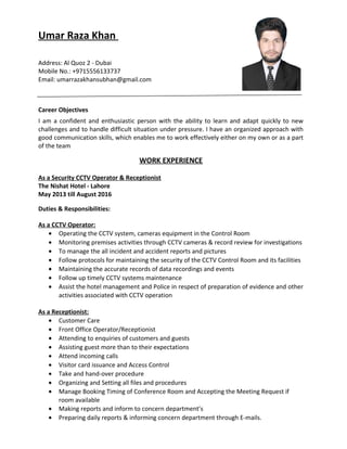 Umar Raza Khan
Address: Al Quoz 2 - Dubai
Mobile No.: +9715556133737
Email: umarrazakhansubhan@gmail.com
Career Objectives
I am a confident and enthusiastic person with the ability to learn and adapt quickly to new
challenges and to handle difficult situation under pressure. I have an organized approach with
good communication skills, which enables me to work effectively either on my own or as a part
of the team
WORK EXPERIENCE
As a Security CCTV Operator & Receptionist
The Nishat Hotel - Lahore
May 2013 till August 2016
Duties & Responsibilities:
As a CCTV Operator:
• Operating the CCTV system, cameras equipment in the Control Room
• Monitoring premises activities through CCTV cameras & record review for investigations
• To manage the all incident and accident reports and pictures
• Follow protocols for maintaining the security of the CCTV Control Room and its facilities
• Maintaining the accurate records of data recordings and events
• Follow up timely CCTV systems maintenance
• Assist the hotel management and Police in respect of preparation of evidence and other
activities associated with CCTV operation
As a Receptionist:
• Customer Care
• Front Office Operator/Receptionist
• Attending to enquiries of customers and guests
• Assisting guest more than to their expectations
• Attend incoming calls
• Visitor card issuance and Access Control
• Take and hand-over procedure
• Organizing and Setting all files and procedures
• Manage Booking Timing of Conference Room and Accepting the Meeting Request if
room available
• Making reports and inform to concern department’s
• Preparing daily reports & informing concern department through E-mails.
 