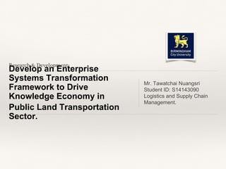 Research & Development:
Develop an Enterprise
Systems Transformation
Framework to Drive
Knowledge Economy in
Public Land Transportation
Sector.
Mr. Tawatchai Nuangsri
Student ID: S14143090
Logistics and Supply Chain
Management.
 
