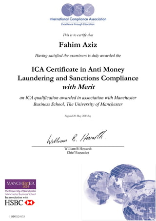 <config>./config/burst/hsbccertificates.xml</config>
{fahim.x.aziz@hsbc.ca}
This is to certify that
Fahim Aziz
Having satisfied the examiners is duly awarded the
ICA Certificate in Anti Money
Laundering and Sanctions Compliance
with Merit
an ICA qualification awarded in association with Manchester
Business School, The University of Manchester
Signed 20 May 2015 by
In association with
HSBC024133
William B Howarth
Chief Executive
 