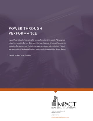 POWER THROUGH
PERFORMANCE
Impact Real Estate Solutions is a full service Tenant and Corporate Advisory real
estate firm based in Denver, Colorado. Our team has over 50 years of experience
executing Transaction and Portfolio Management, Lease Administration, Project
Management and Workplace Strategy assignments throughout the United States.
We look forward to serving you.
1400 16th Street, Suite 400,
Denver, CO 80202
ImpactRealEstateSolutions.com
(720) 441-5115
 