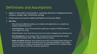 Definitions and Assumptions
 Azure: it’s Microsoft’s cloud platform: a growing collection of integrated services—
compute, storage, data, networking, and app
 Infrastructure-As-A-service (IAAS) and Platform-as-a-service (PaaS).
 Services:
 Web sites:Azure Websites enables you to deploy web applications on a scalable and
reliable cloud infrastructure.
 Virtual Machines : Azure Virtual Machines enable you to deploy a Windows Server or
Linux image in the cloud.
 Cloud Services: Azure Cloud Services remove the need to manage server infrastructure.
 Data Management: Azure Storage offers relational and non-relational data storage
including Sql Database, Blob, Table, Queue and Drive storage.
 Media and Mobile Services: Azure Media Services offer cloud-based media solutions e.g
content protection and both on-demand and live streaming capabilities. Azure Mobile
Services provides a scalable cloud backend for building Windows Store, Windows Phone,
Apple iOS, Android, and HTML/JavaScript applications.
 