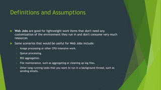 Definitions and Assumptions
 Web Jobs are good for lightweight work items that don't need any
customization of the environment they run in and don't consume very much
resources
 Some scenarios that would be useful for Web Jobs include:
• Image processing or other CPU-intensive work.
• Queue processing.
• RSS aggregation.
• File maintenance, such as aggregating or cleaning up log files.
• Other long-running tasks that you want to run in a background thread, such as
sending emails.
 