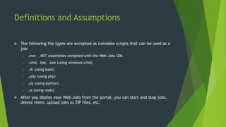 Definitions and Assumptions
 The following file types are accepted as runnable scripts that can be used as a
job:
• .exe - .NET assemblies compiled with the Web Jobs SDK
• .cmd, .bat, .exe (using windows cmd)
• .sh (using bash)
• .php (using php)
• .py (using python)
• .js (using node)
 After you deploy your Web Jobs from the portal, you can start and stop jobs,
delete them, upload jobs as ZIP files, etc.
 