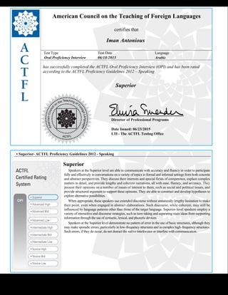  
American Council on the Teaching of Foreign Languages
certifies that
Iman Antonious
Test Type Test Date Language
Oral Proficiency Interview 06/18/2015 Arabic
has successfully completed the ACTFL Oral Proficiency Interview (OPI) and has been rated
according to the ACTFL Proficiency Guidelines 2012 – Speaking
  
Superior
    
Director of Professional Programs
Date Issued: 06/23/2015
LTI - The ACTFL Testing Office
 
 
 
• Superior- ACTFL Proficiency Guidelines 2012 - Speaking
Superior
     Speakers at the Superior level are able to communicate with accuracy and fluency in order to participate 
fully and effectively in conversations on a variety of topics in formal and informal settings from both concrete
and abstract perspectives. They discuss their interests and special fields of competence, explain complex
matters in detail, and provide lengthy and coherent narrations, all with ease, fluency, and accuracy. They
present their opinions on a number of issues of interest to them, such as social and political issues, and
provide structured argument to support these opinions. They are able to construct and develop hypotheses to
explore alternative possibilities.
     When appropriate, these speakers use extended discourse without unnaturally lengthy hesitation to make 
their point, even when engaged in abstract elaborations. Such discourse, while coherent, may still be
influenced by language patterns other than those of the target language. Superior-level speakers employ a
variety of interactive and discourse strategies, such as turn-taking and separating main ideas from supporting
information through the use of syntactic, lexical, and phonetic devices.
     Speakers at the Superior level demonstrate no pattern of error in the use of basic structures, although they 
may make sporadic errors, particularly in low-frequency structures and in complex high-frequency structures.
Such errors, if they do occur, do not distract the native interlocutor or interfere with communication.
 
 