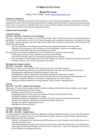 CURRICULUM VITAE
Rachel M Carson
Mobile: 07815 294609 Email: rachelcarson667@yahoo.com
PERSONAL PROFILE
I am a resilient, influential communicator with the ability to meet extremely tight deadlines. I possess the flexibility
and patience to train at all levels, along with the ability to complete each task at hand in a fast moving and pressurised
environment. I am a proactive individual with a proven track record for problem solving/trouble shooting. I am a hard
worker with the ability to learn fast and implement new skills.
EMPLOYMENT HISTORY
Ackio UK Limited
Oct 2015 – Oct 2016 - Customer Services Manager
This was a challenging career change, in an unfamiliar industry. After 3 months of experience learning the processes
and pitfalls, I was promoted to cover for the General Manager until a permanent replacement was employed. During
this period, I gained experience and knowledge which enabled me to improve the processes which increased line
speeds. My duties include:
Fruit line efficiencies, controlling waste and improving commercial awareness of existing staff.
Planning, overseeing agency staff, warehouse activities and Quality Control were undertaken daily.
Control the skills matrix and ensuring all training is up to date.
This period gave me a fantastic opportunity to move forward with my main role which includes:
Overseeing all customer issues, problem solving and trouble shooting.
I still oversee the daily issues from production and help out when required.
With the support of the HR Department I deal with all HR issues and also undertake the marketing for Ackio
including overseas events. Weekly reporting to shareholders.
Blackfinch Investments Limited
Mar 2015 – May 2015 – Marketing
Blackfinch has made use of my old skills while giving me new ones. My duties included:
Keeping all Marketing literature up to date and distributed to our sales team up and down the country.
Designing and composing new marketing literature for sales aids
Maintaining the website, organising events/seminars and liaising with partner companies
Designing and composing adverts, advertorials and editorials for various industry related magazines and
websites. Composing dealsheets, case studies. Composing copy for a SIFA manual
Sending out weekly mailshots to our large database, AML test 100%. Studying for RO1
Lidl UK
Mar 2014 – Feb 2015 – Deputy Store Manager
After nearly 25 years in the newspaper industry I needed a challenge and decided to take a complete career change.
After my initial training period my role included:
Managing and motivating 24 team members
Managing productivity, stock control and ordering. Freshness control and date checks
Safe handler, banking, cash ordering, key holder
Warehouse and delivery maintenance. Controlling chill chain and monitoring legal requirements
Dealing with complaints. Maintaining cleanliness throughout whole store
Training new recruits, managing promotions
CRB check for Personal Licence
Newsquest Midlands South Ltd
Apr 2004 – Dec 2004 - Planner
Dec 2004 – Feb 2014 – Senior Planner
I was approached by Nigel Wilson who had an opening for a Planner within this company. It was a step down position
wise but paid off very quickly when I was promoted within 8 months. I then ran a team of Planners and our Group
Admin Department. My duties included:
Initially I was responsible for implementing/staff training to use a new computer system which allowed us to
centralise and reduce costs.
Controlling paginations. Ensuring each title has enough revenue, editorial which involves a lot of diplomacy,
negotiating with both Sales Managers and Editors for 13 weekly titles, 1 daily and 6 magazines. I had some of
the best Planners who helped achieve this.
 