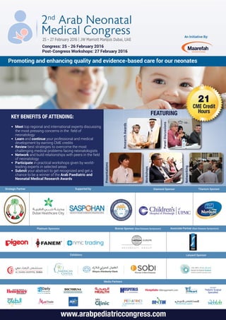 An Initiative By:
Promoting and enhancing quality and evidence-based care for our neonates
Congress: 25 - 26 February 2016
Post-Congress Workshops: 27 February 2016
www.arabpediatriccongress.com
KEY BENEFITS OF ATTENDING:
• Meet top regional and international experts discussing
the most pressing concerns in the field of
neonatology
• Learn and continue your professional and medical
development by earning CME credits
• Review best strategies to overcome the most
challenging medical problems facing neonatologists
• Network and build relationships with peers in the field
of neonatology
• Participate in practical workshops given by world-
leading experts in selected areas
• Submit your abstract to get recognized and get a
chance to be a winner of the Arab Paediatric and
Neonatal Medical Research Awards
Strategic Partner Diamond Sponsor Titanium Sponsor
Media Partners
Platinum Sponsors Bronze Sponsor (Rare Diseases Symposium) Associate Partner (Rare Diseases Symposium)
Supported by
Lanyard SponsorExhibitors
ResearchAwards
PanelDiscussions
Presentations
Workshops
Networking
21
CME Credit
HoursFEATURING
 