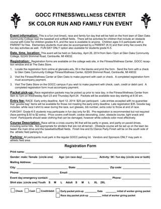 GOCC FITNESS/WELLNESS CENTER
5K COLOR RUN AND FAMILY FUN EVENT
Event information: This is a fun (not timed), race and family fun day that will be held on the front lawn of Glen Oaks
Community College near the baseball and softball fields. There will be activities for children that include an obstacle
course with Color for children grades K-5, and the race is available to anyone. Children ages 0-5 participate with a
PARENT for free. Elementary students must also be accompanied by a PARENT (K-5) and their entry fee covers the
fun day activities as well. FUN DAY ONLY option also available for students grade K-5.
Date, time, location: This event will be held on Saturday, April 26, 2014 from 9am-12pm at Glen Oaks Community
College, 62249 Shimmel Road, Centreville, MI 49032.
Registration: Registration forms are available on the college web site, in the Fitness/Wellness Center, GOCC recep-
tion window and at The Oaks Store.
1. Locate the registration form online at glenoaks.edu, fill in the blanks and print the form. Send the form with a check
to Glen Oaks Community College Fitness/Wellness Center, 62249 Shimmel Road, Centreville, MI 49032.
2. Visit the Fitness/Wellness Center at Glen Oaks to make payment with cash or check. A completed registration form
must accompany payment.
3. Visit The Oaks Store on the GOCC campus if you wish to make payment with check, cash, credit or debit card. A
completed registration form must accompany payment.
Packet pick-up: Race registration packets may be picked up prior to race day, in the Fitness/Wellness Center from
9am to 7pm on Wednesday April 23 and Thursday April 24. Packets will be available race day starting at 8:30 am.
Entry fee: RACE: Early entry deadline, April 12, 2014: $25 per participant. Late entries accepted with no guarantee
that “goodie bag” items will be available for those not meeting the early entry deadline. Late registration $35. Goodie bag
includes: white race t-shirt to wear during the race, sun glasses, bib number, extra color to throw at end of race.
FUN DAY: Grade K-5 students may participate in fun day only for $5. Pre-registration is recommended but not required
(face painting $.50 to $2 extra). Price covers craft booth, cookie decorating, color, obstacle course, light snack and
more! Participants should wear clothing that can be damaged, however white collects color most effectively.
Course Description: Race will be a cross country 5K that will be partly in grass, and partly on paved drives,
including some hills. Not appropriate for strollers that are not all-terrain . Obstacle course will be set up on the lawn be-
tween the main drive and the baseball/softball fields. Finish line and DJ Dance Party Finish will be on the south side of
the athletic field parking lot.
Parking: All participants must park in the regular GOCC parking lot. Vendors and Sponsors ONLY may park in
athletic field area.
Registration Form
Print name: _____________________________________________________________________________________
Gender: male / female (circle one) Age: (on race day) __________ Activity: 5K / fun day (circle one or both)
Mailing Address: ________________________________________________________________________________
City: ___________________________________ State: ______________________ Zip code: ___________________
Phone: ___________________________ Email: ________________________________________________________
Event day emergency contact: ___________________________________________ Phone: ___________________
Shirt size: (circle one) Youth S M L Adult S M L XL 2XL
Check Cash Credit/debit Early packet pick-up _________ Date ________ initial of worker giving packet
Race day packet pick-up _________ initial of worker giving packet
 